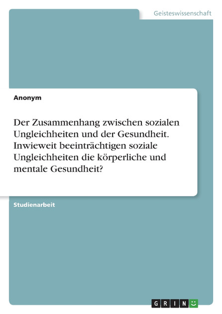 Der Zusammenhang zwischen sozialen Ungleichheiten und der Gesundheit. Inwieweit beeinträchtigen soziale Ungleichheiten die körperliche und mentale Gesundheit? Der Zusammenhang zwischen sozialen Ungleichheiten und der Gesundheit. Inwieweit beeinträchtigen soziale Ungleichheiten die körperliche und mentale Gesundheit?