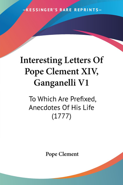 Interesting Letters Of Pope Clement XIV, Ganganelli V1 Interesting Letters Of Pope Clement XIV, Ganganelli V1