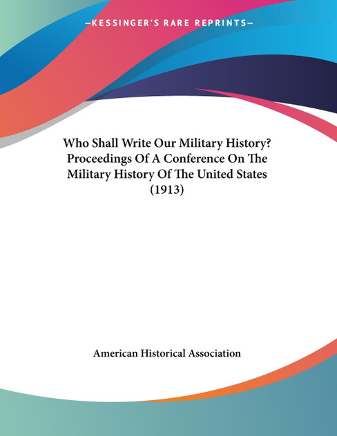 Who Shall Write Our Military History? Proceedings Of A Conference On The Military History Of The United States (1913)