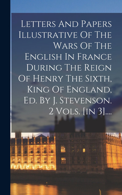 Letters And Papers Illustrative Of The Wars Of The English In France During The Reign Of Henry The Sixth, King Of England, Ed. By J. Stevenson. 2 Vols. [in 3]....