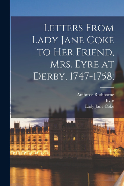 Letters From Lady Jane Coke to her Friend, Mrs. Eyre at Derby, 1747-1758; Letters From Lady Jane Coke to her Friend, Mrs. Eyre at Derby, 1747-1758;
