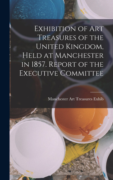 Exhibition of Art Treasures of the United Kingdom, Held at Manchester in 1857. Report of the Executive Committee Exhibition of Art Treasures of the United Kingdom, Held at Manchester in 1857. Report of the Executive Committee