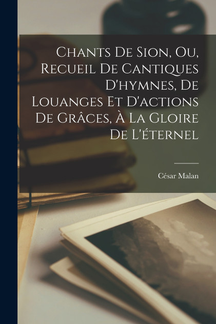 Chants De Sion, Ou, Recueil De Cantiques D'hymnes, De Louanges Et D'actions De Grâces, À La Gloire De L'éternel Chants De Sion, Ou, Recueil De Cantiques D'hymnes, De Louanges Et D'actions De Grâces, À La Gloire De L'éternel