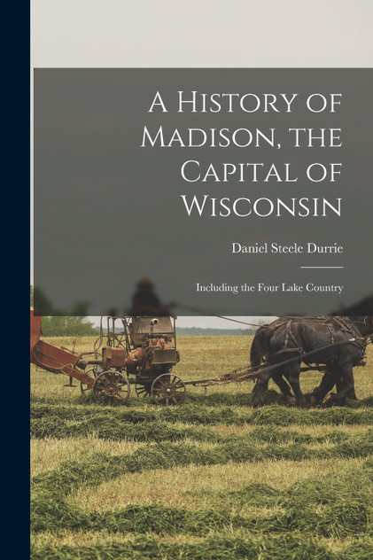 A History of Madison, the Capital of Wisconsin; Including the Four Lake Country A History of Madison, the Capital of Wisconsin; Including the Four Lake Country