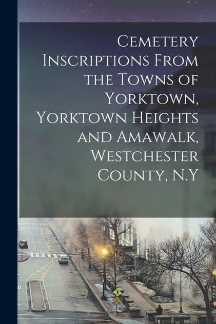 Cemetery Inscriptions From the Towns of Yorktown, Yorktown Heights and Amawalk, Westchester County, N.Y Cemetery Inscriptions From the Towns of Yorktown, Yorktown Heights and Amawalk, Westchester County, N.Y