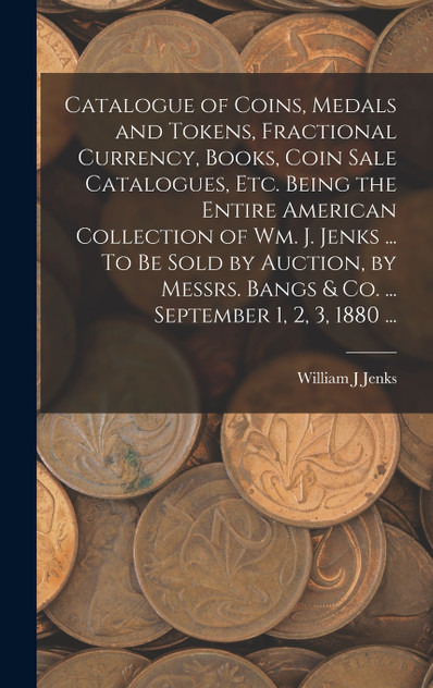 Catalogue of Coins, Medals and Tokens, Fractional Currency, Books, Coin Sale Catalogues, etc. Being the Entire American Collection of Wm. J. Jenks ... To be Sold by Auction, by Messrs. Bangs & co. ... September 1, 2, 3, 1880 ... Catalogue of Coins, Medals and Tokens, Fractional Currency, Books, Coin Sale Catalogues, etc. Being the Entire American Collection of Wm. J. Jenks ... To be Sold by Auction, by Messrs. Bangs & co. ... September 1, 2, 3, 1880 ...