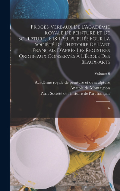 Procès-verbaux de l'Académie royale de peinture et de sculpture, 1648-1793. Publiés pour la Société de l'histoire de l'art français d'après les registres originaux conservés à l'École des beaux-arts