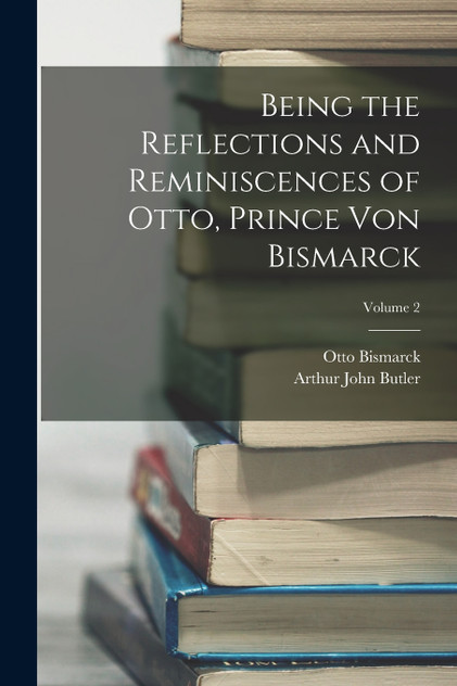 Being the Reflections and Reminiscences of Otto, Prince Von Bismarck; Volume 2 Being the Reflections and Reminiscences of Otto, Prince Von Bismarck; Volume 2