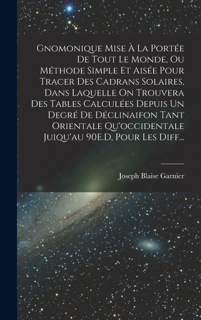 Gnomonique Mise À La Portée De Tout Le Monde, Ou Méthode Simple Et Aisée Pour Tracer Des Cadrans Solaires, Dans Laquelle On Trouvera Des Tables Calculées Depuis Un Degré De Déclinaifon Tant Orientale Qu'occidentale Juiqu'au 90E.D, Pour Les Diff...