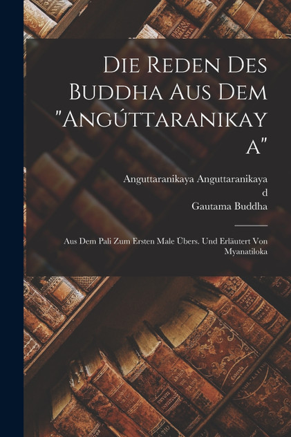 Die Reden des Buddha aus dem "Angúttaranikaya"; aus dem Pali zum ersten Male übers. und erläutert von Myanatiloka Die Reden des Buddha aus dem "Angúttaranikaya"; aus dem Pali zum ersten Male übers. und erläutert von Myanatiloka