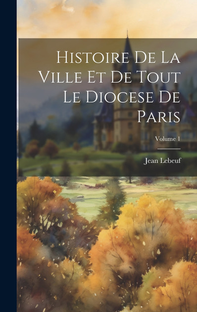 Histoire De La Ville Et De Tout Le Diocese De Paris; Volume 1 Histoire De La Ville Et De Tout Le Diocese De Paris; Volume 1