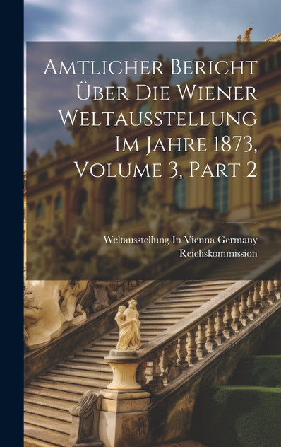 Amtlicher Bericht Über Die Wiener Weltausstellung Im Jahre 1873, Volume 3, part 2 Amtlicher Bericht Über Die Wiener Weltausstellung Im Jahre 1873, Volume 3, part 2