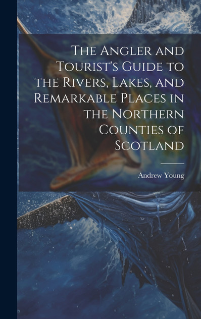 The Angler and Tourist's Guide to the Rivers, Lakes, and Remarkable Places in the Northern Counties of Scotland The Angler and Tourist's Guide to the Rivers, Lakes, and Remarkable Places in the Northern Counties of Scotland