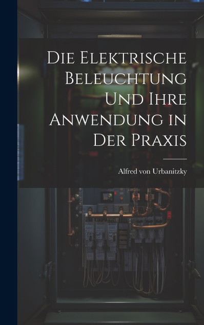 Die Elektrische Beleuchtung und Ihre Anwendung in der Praxis Die Elektrische Beleuchtung und Ihre Anwendung in der Praxis