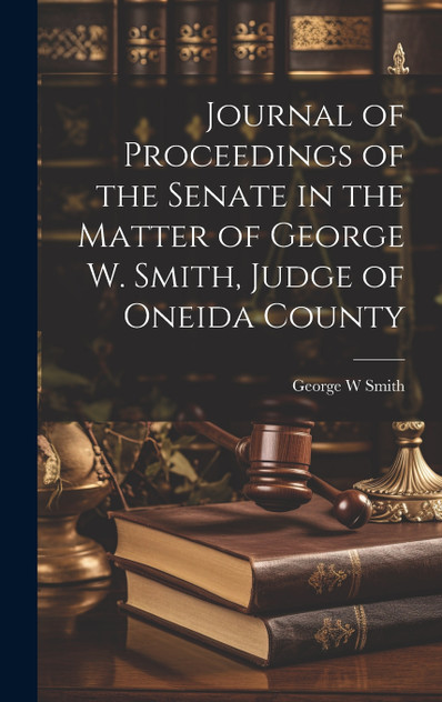 Journal of Proceedings of the Senate in the Matter of George W. Smith, Judge of Oneida County Journal of Proceedings of the Senate in the Matter of George W. Smith, Judge of Oneida County