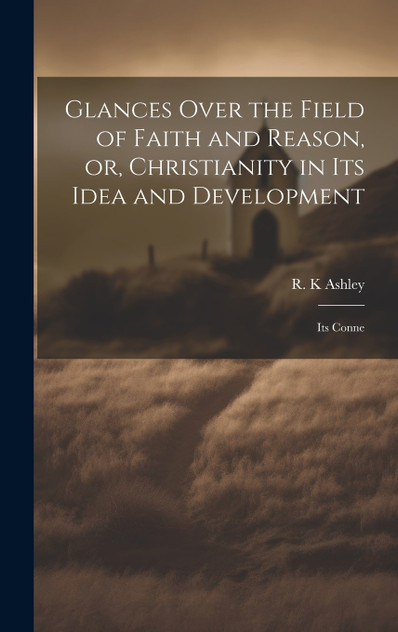 Glances Over the Field of Faith and Reason, or, Christianity in its Idea and Development