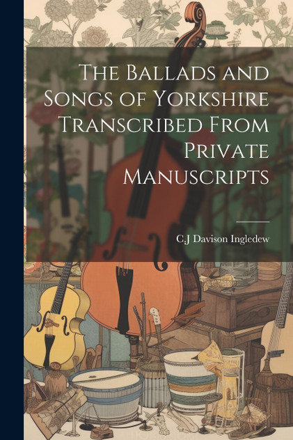 The Ballads and Songs of Yorkshire Transcribed From Private Manuscripts The Ballads and Songs of Yorkshire Transcribed From Private Manuscripts