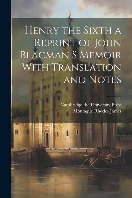 Henry the Sixth a Reprint of John Blacman s Memoir With Translation and Notes Henry the Sixth a Reprint of John Blacman s Memoir With Translation and Notes