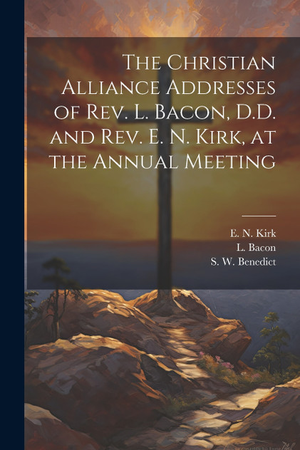 The Christian Alliance Addresses of Rev. L. Bacon, D.D. and Rev. E. N. Kirk, at the Annual Meeting The Christian Alliance Addresses of Rev. L. Bacon, D.D. and Rev. E. N. Kirk, at the Annual Meeting