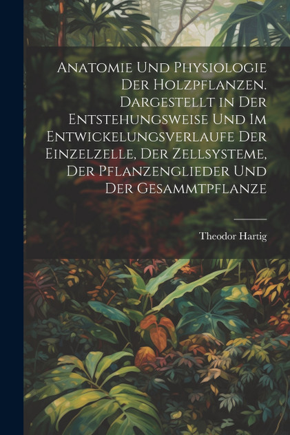 Anatomie und physiologie der holzpflanzen. Dargestellt in der entstehungsweise und im entwickelungsverlaufe der einzelzelle, der zellsysteme, der pflanzenglieder und der gesammtpflanze Anatomie und physiologie der holzpflanzen. Dargestellt in der entstehungsweise und im entwickelungsverlaufe der einzelzelle, der zellsysteme, der pflanzenglieder und der gesammtpflanze