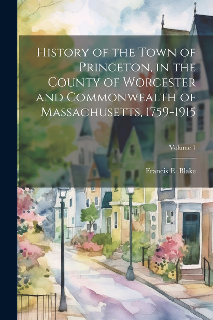 History of the Town of Princeton, in the County of Worcester and Commonwealth of Massachusetts, 1759-1915; Volume 1 History of the Town of Princeton, in the County of Worcester and Commonwealth of Massachusetts, 1759-1915; Volume 1