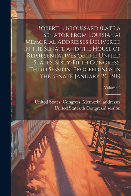 Robert F. Broussard (late a Senator From Louisiana) Memorial Addresses Delivered in the Senate and the House of Representatives of the United States, Sixty-fifth Congress, Third Session. Proceedings in the Senate January 26, 1919; Volume 2 Robert F. Broussard (late a Senator From Louisiana) Memorial Addresses Delivered in the Senate and the House of Representatives of the United States, Sixty-fifth Congress, Third Session. Proceedings in the Senate January 26, 1919; Volume 2