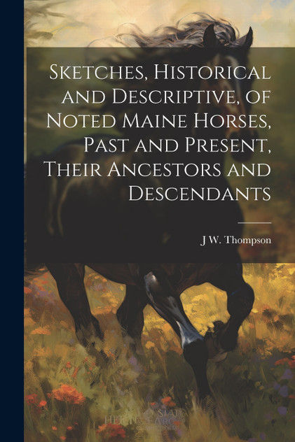 Sketches, Historical and Descriptive, of Noted Maine Horses, Past and Present, Their Ancestors and Descendants Sketches, Historical and Descriptive, of Noted Maine Horses, Past and Present, Their Ancestors and Descendants