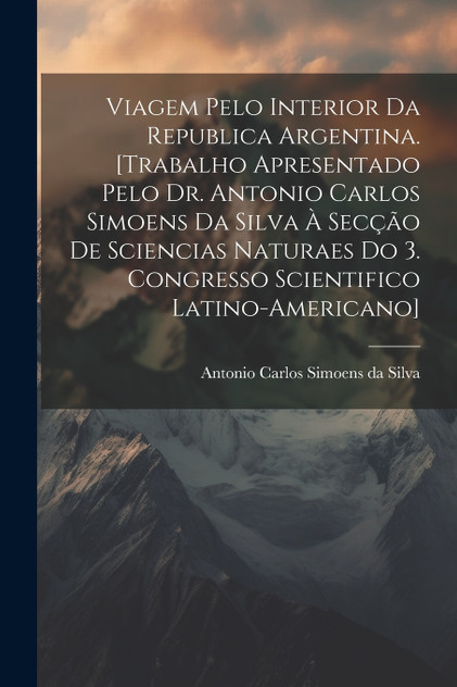 Viagem pelo interior da Republica Argentina. [Trabalho apresentado pelo Dr. Antonio Carlos Simoens da Silva à Secção de Sciencias Naturaes do 3. Congresso Scientifico Latino-americano]