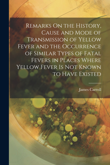 Remarks On the History, Cause and Mode of Transmission of Yellow Fever and the Occurrence of Similar Types of Fatal Fevers in Places Where Yellow Fever Is Not Known to Have Existed Remarks On the History, Cause and Mode of Transmission of Yellow Fever and the Occurrence of Similar Types of Fatal Fevers in Places Where Yellow Fever Is Not Known to Have Existed