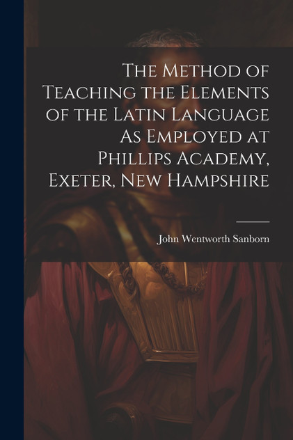 The Method of Teaching the Elements of the Latin Language As Employed at Phillips Academy, Exeter, New Hampshire The Method of Teaching the Elements of the Latin Language As Employed at Phillips Academy, Exeter, New Hampshire