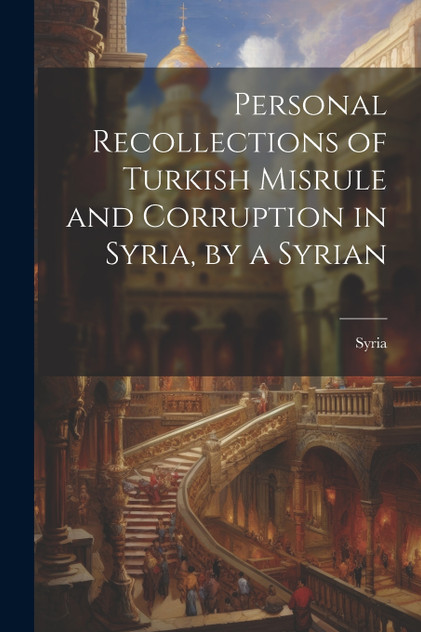 Personal Recollections of Turkish Misrule and Corruption in Syria, by a Syrian