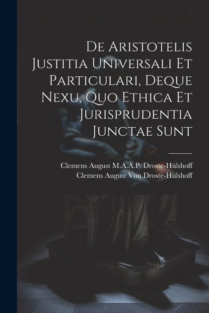 De Aristotelis Justitia Universali Et Particulari, Deque Nexu, Quo Ethica Et Jurisprudentia Junctae Sunt De Aristotelis Justitia Universali Et Particulari, Deque Nexu, Quo Ethica Et Jurisprudentia Junctae Sunt