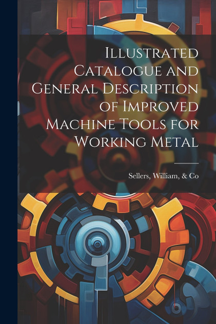 Illustrated Catalogue and General Description of Improved Machine Tools for Working Metal Illustrated Catalogue and General Description of Improved Machine Tools for Working Metal