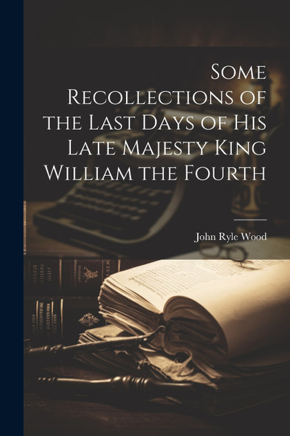 Some Recollections of the Last Days of His Late Majesty King William the Fourth Some Recollections of the Last Days of His Late Majesty King William the Fourth