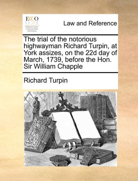 The trial of the notorious highwayman Richard Turpin, at York assizes, on the 22d day of March, 1739, before the Hon. Sir William Chapple