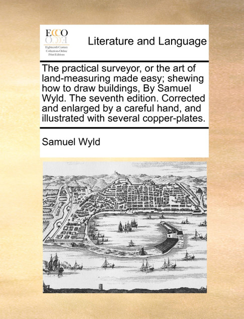 The practical surveyor, or the art of land-measuring made easy; shewing how to draw buildings, By Samuel Wyld. The seventh edition. Corrected and enlarged by a careful hand, and illustrated with several copper-plates.