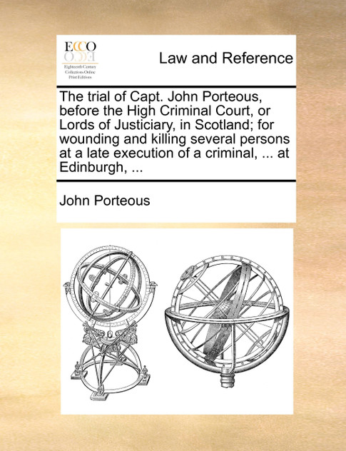 The trial of Capt. John Porteous, before the High Criminal Court, or Lords of Justiciary, in Scotland; for wounding and killing several persons at a late execution of a criminal, ... at Edinburgh, ... The trial of Capt. John Porteous, before the High Criminal Court, or Lords of Justiciary, in Scotland; for wounding and killing several persons at a late execution of a criminal, ... at Edinburgh, ...