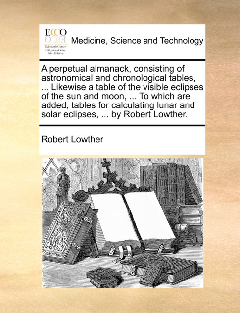 A perpetual almanack, consisting of astronomical and chronological tables, ... Likewise a table of the visible eclipses of the sun and moon, ... To which are added, tables for calculating lunar and solar eclipses, ... by Robert Lowther.