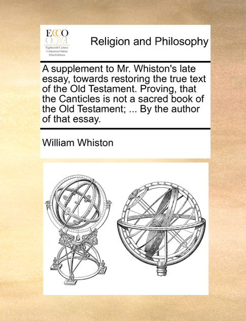 A supplement to Mr. Whiston's late essay, towards restoring the true text of the Old Testament. Proving, that the Canticles is not a sacred book of the Old Testament; ... By the author of that essay.