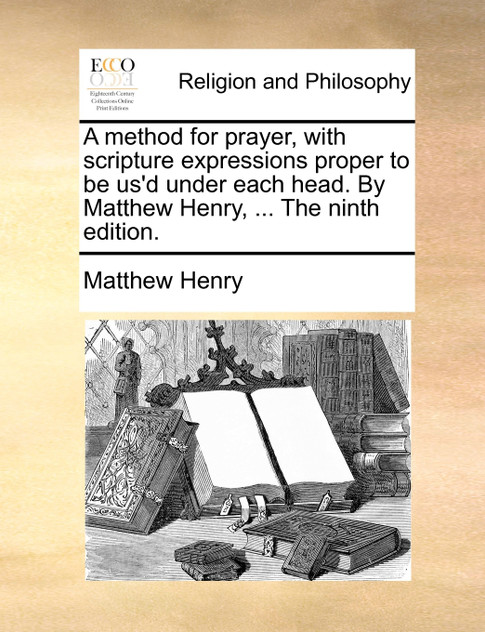 A method for prayer, with scripture expressions proper to be us'd under each head. By Matthew Henry, ... The ninth edition.