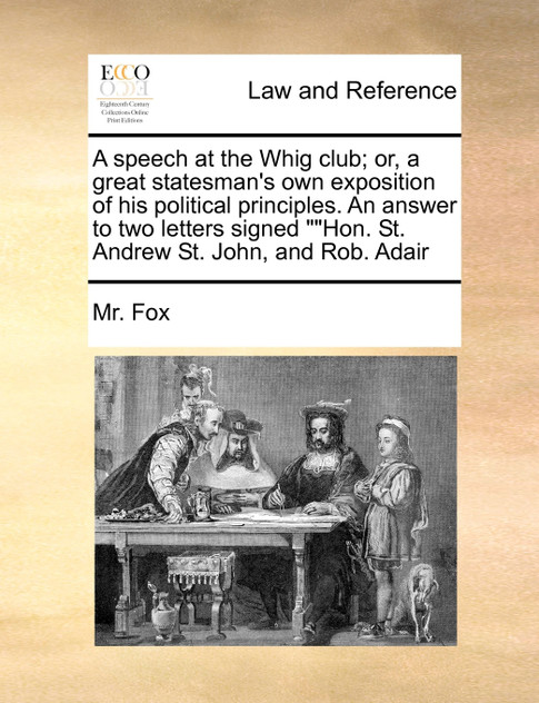 A speech at the Whig club; or, a great statesman's own exposition of his political principles. An answer to two letters signed ""Hon. St. Andrew St. John, and Rob. Adair A speech at the Whig club; or, a great statesman's own exposition of his political principles. An answer to two letters signed ""Hon. St. Andrew St. John, and Rob. Adair