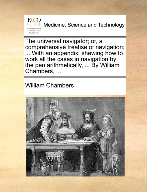 The universal navigator; or, a comprehensive treatise of navigation; ... With an appendix, shewing how to work all the cases in navigation by the pen arithmetically, ... By William Chambers, ...