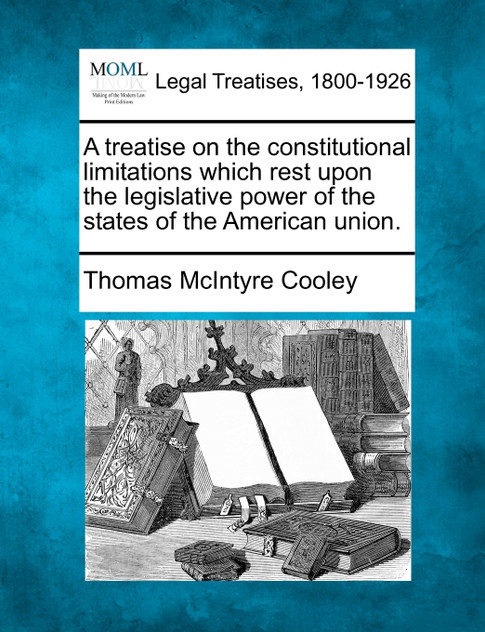 A treatise on the constitutional limitations which rest upon the legislative power of the states of the American union. A treatise on the constitutional limitations which rest upon the legislative power of the states of the American union.