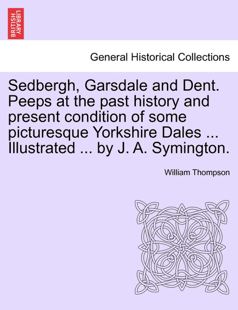 Sedbergh, Garsdale and Dent. Peeps at the past history and present condition of some picturesque Yorkshire Dales ... Illustrated ... by J. A. Symington. Sedbergh, Garsdale and Dent. Peeps at the past history and present condition of some picturesque Yorkshire Dales ... Illustrated ... by J. A. Symington.