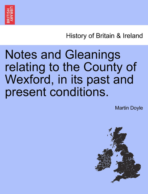 Notes and Gleanings relating to the County of Wexford, in its past and present conditions. Notes and Gleanings relating to the County of Wexford, in its past and present conditions.