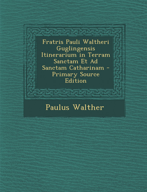 Fratris Pauli Waltheri Guglingensis Itinerarium in Terram Sanctam Et Ad Sanctam Catharinam Fratris Pauli Waltheri Guglingensis Itinerarium in Terram Sanctam Et Ad Sanctam Catharinam