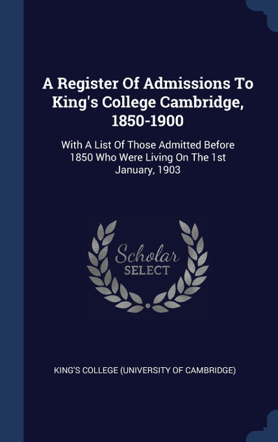 A Register Of Admissions To King's College Cambridge, 1850-1900 A Register Of Admissions To King's College Cambridge, 1850-1900