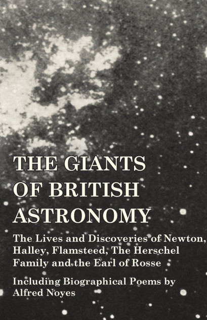 The Giants of British Astronomy - The Lives and Discoveries of Newton, Halley, Flamsteed, The Herschel Family and the Earl of Rosse - Including Biographical Poems by Alfred Noyes The Giants of British Astronomy - The Lives and Discoveries of Newton, Halley, Flamsteed, The Herschel Family and the Earl of Rosse - Including Biographical Poems by Alfred Noyes