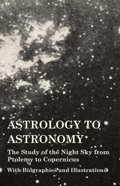 Astrology to Astronomy - The Study of the Night Sky from Ptolemy to Copernicus - With Biographies and Illustrations