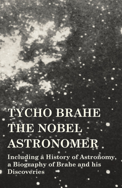Tycho Brahe - The Nobel Astronomer - Including a History of Astronomy, a Biography of Brahe and his Discoveries Tycho Brahe - The Nobel Astronomer - Including a History of Astronomy, a Biography of Brahe and his Discoveries